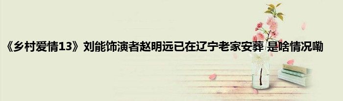 《乡村爱情13》刘能饰演者赵明远已在辽宁老家安葬 是啥情况嘞