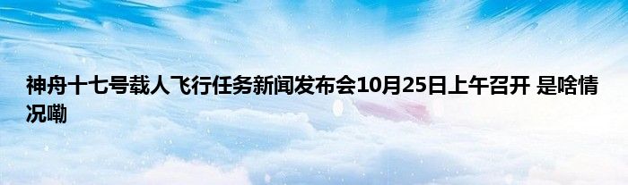 神舟十七号载人飞行任务新闻发布会10月25日上午召开 是啥情况嘞