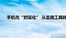 手机壳“时装化” 从实用工具转变为时尚配饰 是啥情况嘞